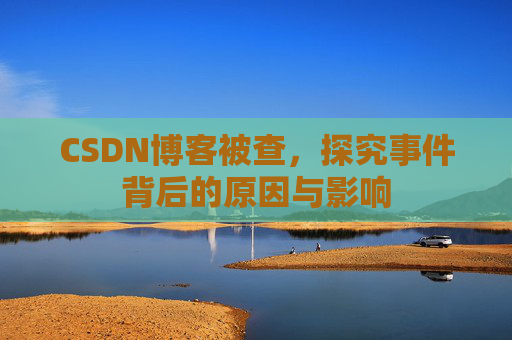 CSDN博客被查，探究事件背后的原因与影响